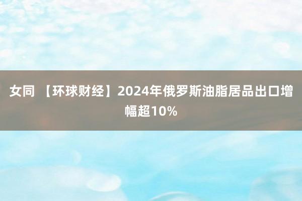 女同 【环球财经】2024年俄罗斯油脂居品出口增幅超10%