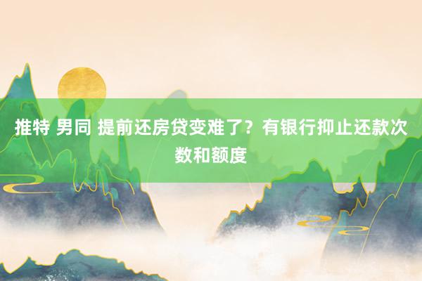 推特 男同 提前还房贷变难了？有银行抑止还款次数和额度