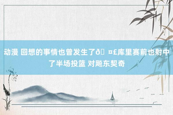 动漫 回想的事情也曾发生了🤣库里赛前也射中了半场投篮 对飚东契奇