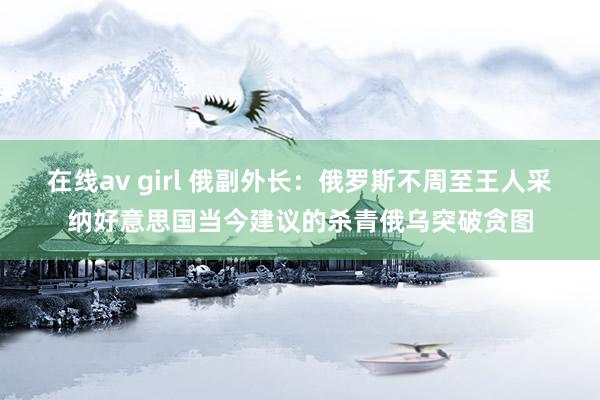 在线av girl 俄副外长：俄罗斯不周至王人采纳好意思国当今建议的杀青俄乌突破贪图