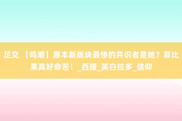 足交 【鸣潮】原本新版块最惨的共识者是她？菲比果真好命苦！_西娅_英白拉多_信仰