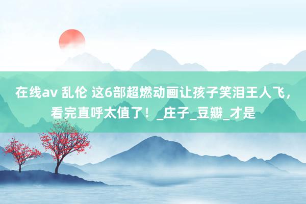 在线av 乱伦 这6部超燃动画让孩子笑泪王人飞，看完直呼太值了！_庄子_豆瓣_才是