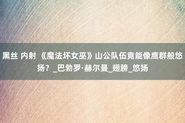 黑丝 内射 《魔法坏女巫》山公队伍竟能像鹰群般悠扬？_巴勃罗·赫尔曼_翅膀_悠扬