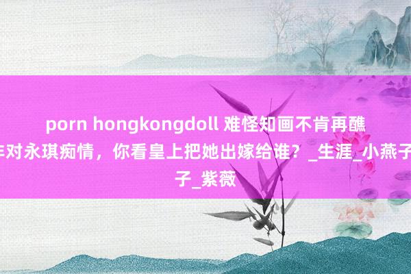 porn hongkongdoll 难怪知画不肯再醮，并非对永琪痴情，你看皇上把她出嫁给谁？_生涯_小燕子_紫薇