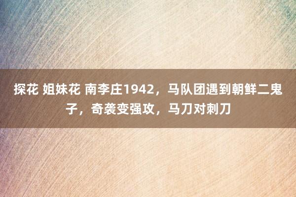 探花 姐妹花 南李庄1942，马队团遇到朝鲜二鬼子，奇袭变强攻，马刀对刺刀