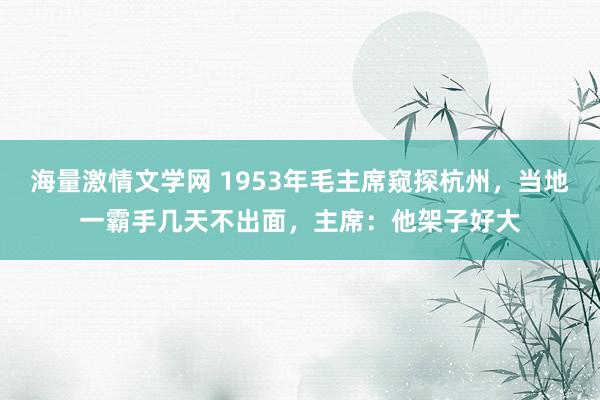 海量激情文学网 1953年毛主席窥探杭州，当地一霸手几天不出面，主席：他架子好大