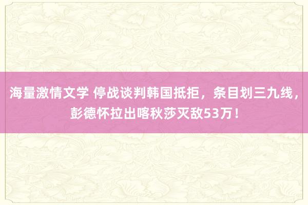 海量激情文学 停战谈判韩国抵拒，条目划三九线，彭德怀拉出喀秋莎灭敌53万！