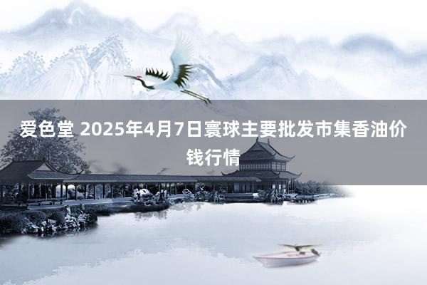 爱色堂 2025年4月7日寰球主要批发市集香油价钱行情
