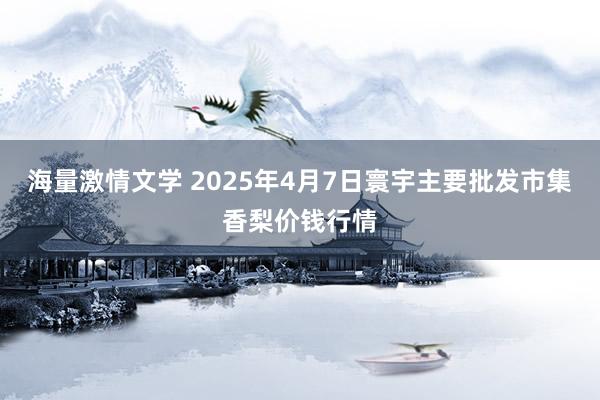 海量激情文学 2025年4月7日寰宇主要批发市集香梨价钱行情