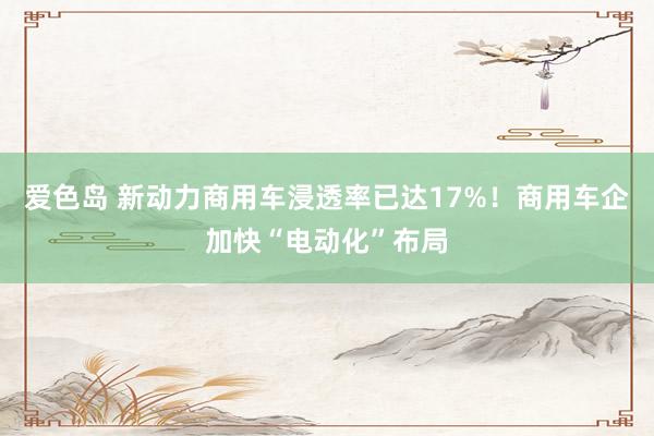 爱色岛 新动力商用车浸透率已达17%！商用车企加快“电动化”布局