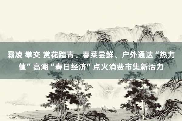 霸凌 拳交 赏花踏青、春菜尝鲜、户外通达“热力值”高潮“春日经济”点火消费市集新活力