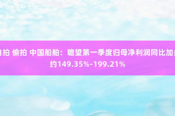 自拍 偷拍 中国船舶：瞻望第一季度归母净利润同比加多约149.35%-199.21%