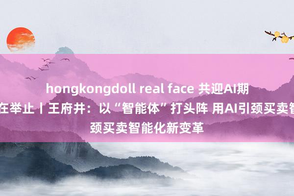hongkongdoll real face 共迎AI期间 上市公司在举止丨王府井：以“智能体”打头阵 用AI引颈买卖智能化新变革