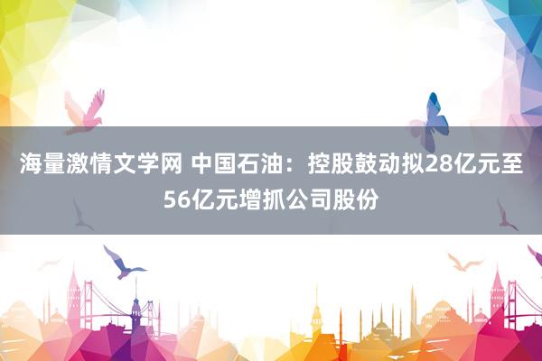 海量激情文学网 中国石油：控股鼓动拟28亿元至56亿元增抓公司股份