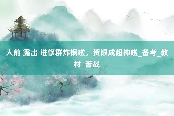 人前 露出 进修群炸锅啦，贺银成超神啦_备考_教材_苦战