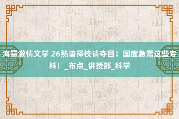 海量激情文学 26熟谙择校请夺目！国度急需这些专科！_布点_讲授部_科学