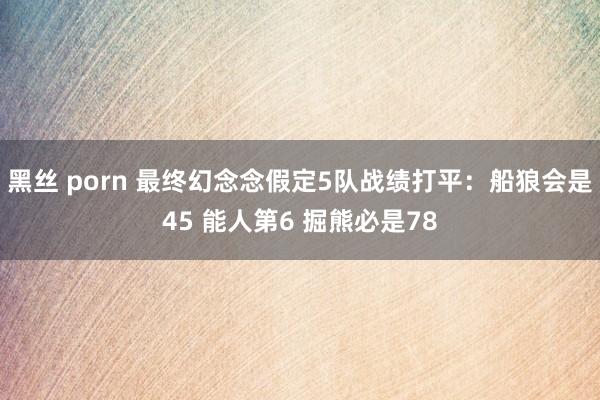 黑丝 porn 最终幻念念假定5队战绩打平：船狼会是45 能人第6 掘熊必是78