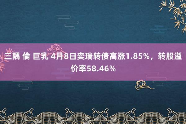 三隅 倫 巨乳 4月8日奕瑞转债高涨1.85%,转股溢价率58.46%
