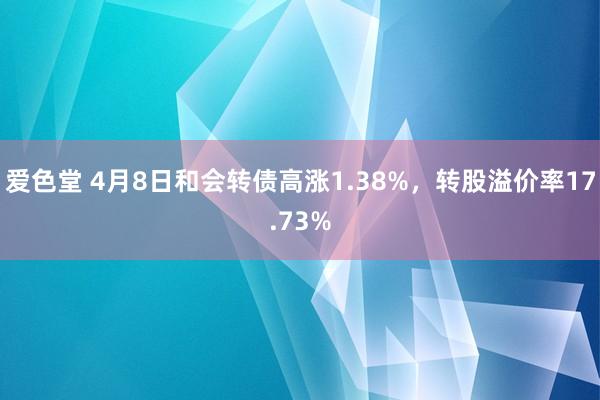 爱色堂 4月8日和会转债高涨1.38%，转股溢价率17.73%