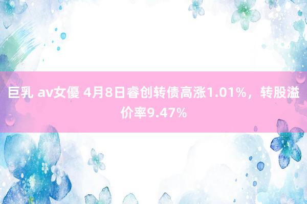 巨乳 av女優 4月8日睿创转债高涨1.01%，转股溢价率9.47%