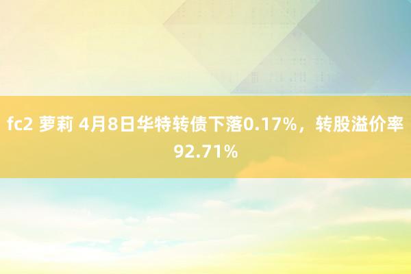 fc2 萝莉 4月8日华特转债下落0.17%，转股溢价率92.71%