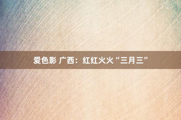 爱色影 广西：红红火火“三月三”