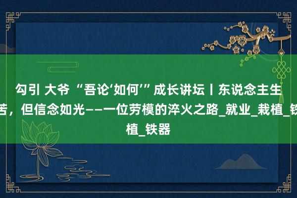 勾引 大爷 “吾论‘如何’”成长讲坛丨东说念主生虽苦，但信念如光——一位劳模的淬火之路_就业_栽植_铁器
