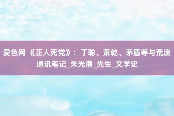 爱色网 《正人死党》：丁聪、萧乾、茅盾等与荒废通讯笔记_朱光潜_先生_文学史