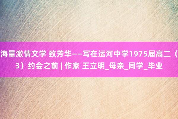 海量激情文学 致芳华——写在运河中学1975届高二（3）约会之前 | 作家 王立明_母亲_同学_毕业