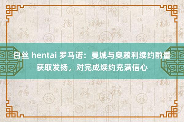 白丝 hentai 罗马诺：曼城与奥赖利续约酌量获取发扬，对完成续约充满信心