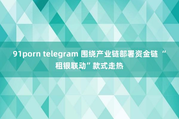 91porn telegram 围绕产业链部署资金链 “租银联动”款式走热