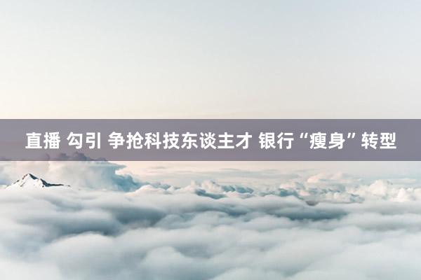 直播 勾引 争抢科技东谈主才 银行“瘦身”转型