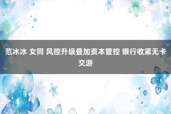 范冰冰 女同 风控升级叠加资本管控 银行收紧无卡交游