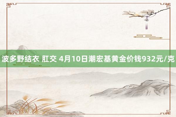 波多野结衣 肛交 4月10日潮宏基黄金价钱932元/克
