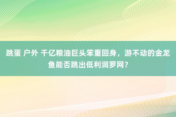 跳蛋 户外 千亿粮油巨头笨重回身，游不动的金龙鱼能否跳出低利润罗网？