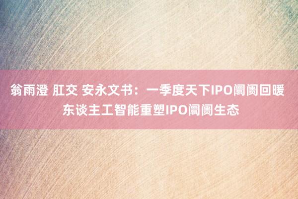翁雨澄 肛交 安永文书：一季度天下IPO阛阓回暖  东谈主工智能重塑IPO阛阓生态