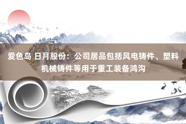 爱色岛 日月股份：公司居品包括风电铸件、塑料机械铸件等用于重工装备鸿沟