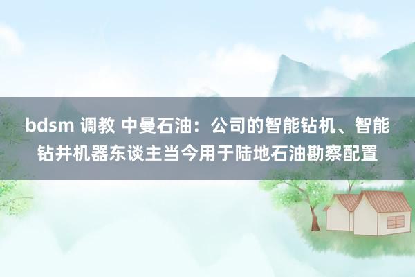 bdsm 调教 中曼石油：公司的智能钻机、智能钻井机器东谈主当今用于陆地石油勘察配置