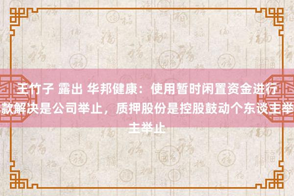 王竹子 露出 华邦健康：使用暂时闲置资金进行现款解决是公司举止，质押股份是控股鼓动个东谈主举止