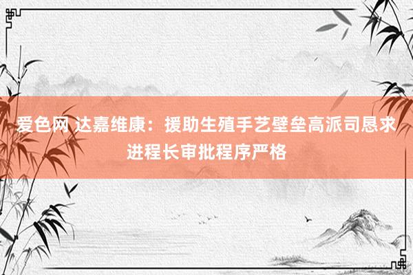 爱色网 达嘉维康：援助生殖手艺壁垒高派司恳求进程长审批程序严格
