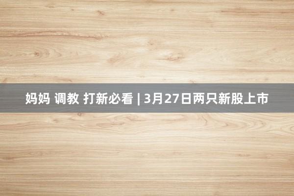 妈妈 调教 打新必看 | 3月27日两只新股上市