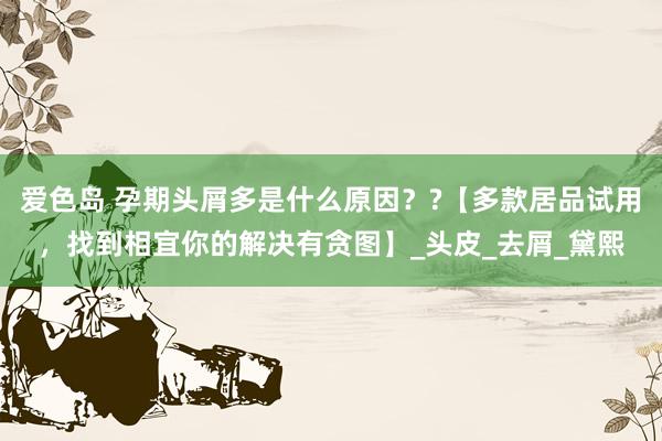 爱色岛 孕期头屑多是什么原因？?【多款居品试用，找到相宜你的解决有贪图】_头皮_去屑_黛熙