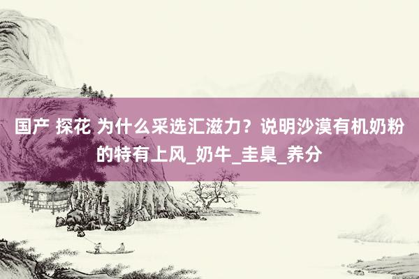 国产 探花 为什么采选汇滋力？说明沙漠有机奶粉的特有上风_奶牛_圭臬_养分