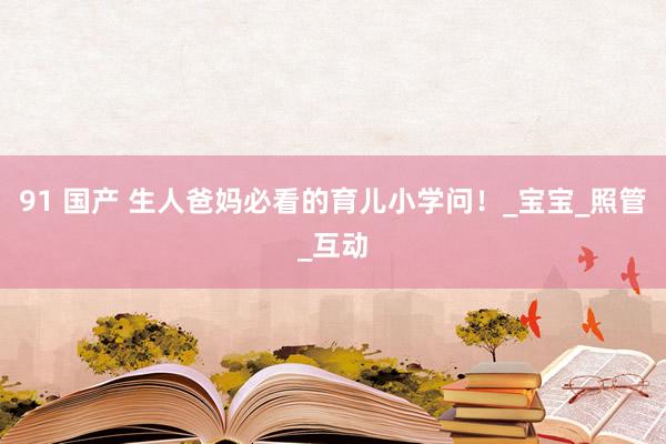 91 国产 生人爸妈必看的育儿小学问！_宝宝_照管_互动