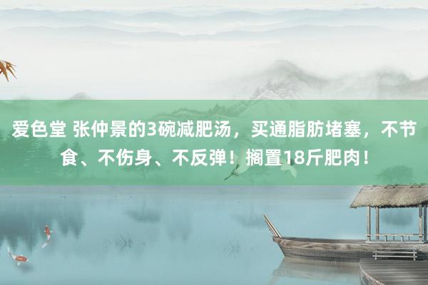 爱色堂 张仲景的3碗减肥汤，买通脂肪堵塞，不节食、不伤身、不反弹！搁置18斤肥肉！