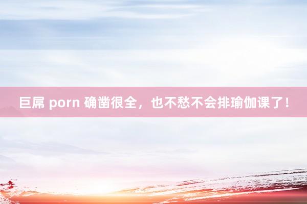 巨屌 porn 确凿很全，也不愁不会排瑜伽课了！