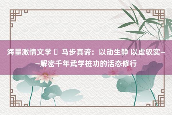 海量激情文学 马步真谛:以动生静 以虚驭实——解密千年武学桩功的活态修行
