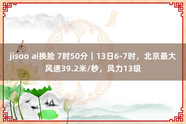 jisoo ai换脸 7时50分｜13日6-7时，北京最大风速39.2米/秒，风力13级
