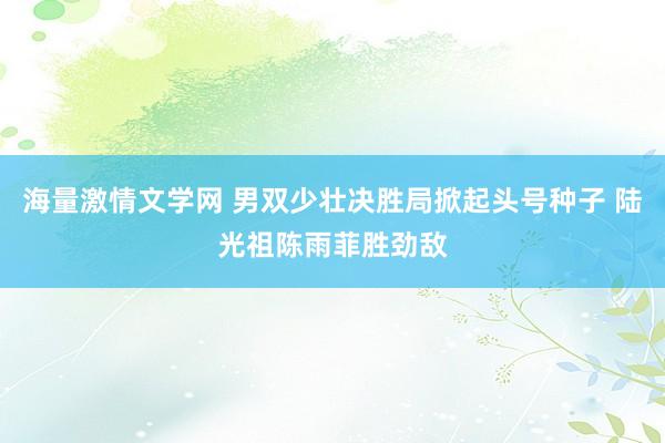 海量激情文学网 男双少壮决胜局掀起头号种子 陆光祖陈雨菲胜劲敌