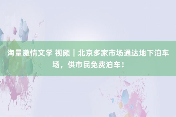 海量激情文学 视频｜北京多家市场通达地下泊车场，供市民免费泊车！